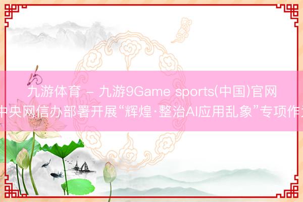 九游体育 - 九游9Game sports(中国)官网 中央网信办部署开展“辉煌·整治AI应用乱象”专项作为