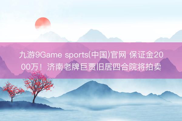 九游9Game sports(中国)官网 保证金2000万！济南老牌巨贾旧居四合院将拍卖