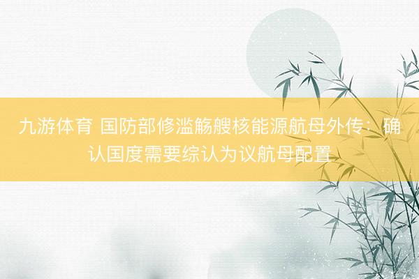 九游体育 国防部修滥觞艘核能源航母外传：确认国度需要综认为议航母配置