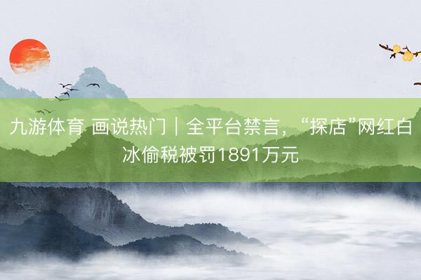 九游体育 画说热门｜全平台禁言，“探店”网红白冰偷税被罚1891万元