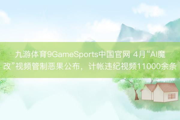 九游体育9GameSports中国官网 4月“AI魔改”视频管制恶果公布，计帐违纪视频11000余条