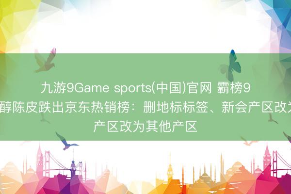 九游9Game sports(中国)官网 霸榜95天的九囿醇陈皮跌出京东热销榜:删地标标签、新会产区改为其他产区