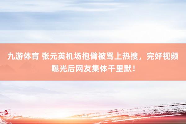 九游体育 张元英机场抱臂被骂上热搜，完好视频曝光后网友集体千里默！