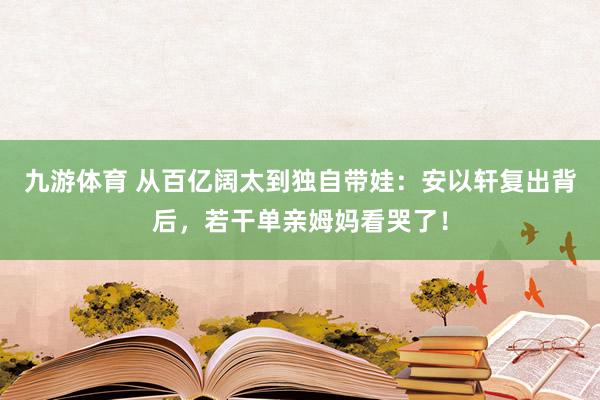 九游体育 从百亿阔太到独自带娃：安以轩复出背后，若干单亲姆妈看哭了！