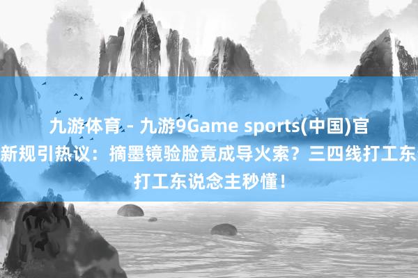 九游体育 - 九游9Game sports(中国)官网 韩国机场新规引热议：摘墨镜验脸竟成导火索？三四线打工东说念主秒懂！