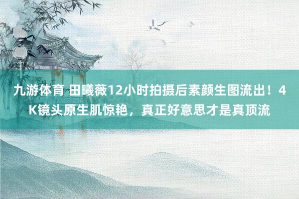 九游体育 田曦薇12小时拍摄后素颜生图流出!4K镜头原生肌惊艳,真正好意思才是真顶流