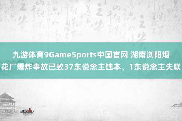 九游体育9GameSports中国官网 湖南浏阳烟花厂爆炸事故已致37东说念主蚀本、1东说念主失联