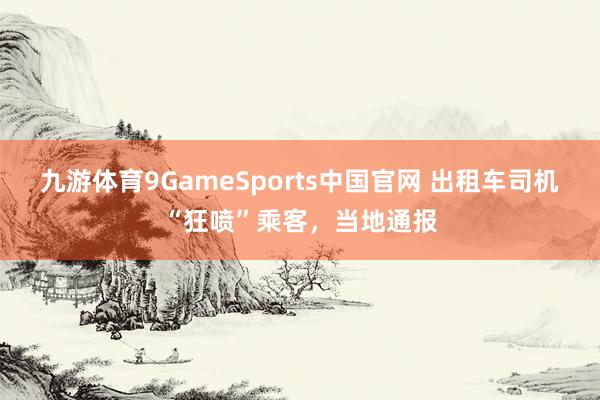 九游体育9GameSports中国官网 出租车司机“狂喷”乘客，当地通报