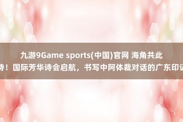 九游9Game sports(中国)官网 海角共此诗！国际芳华诗会启航，书写中阿体裁对话的广东印记