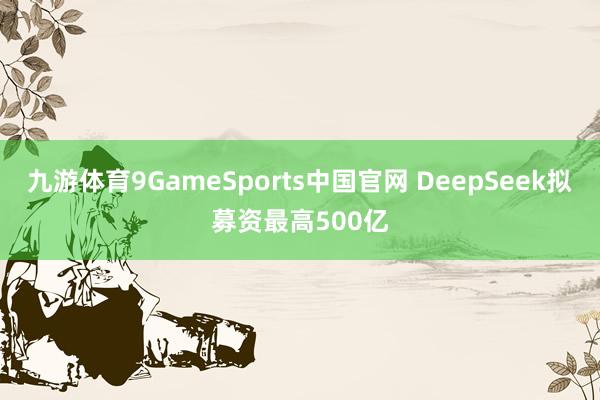 九游体育9GameSports中国官网 DeepSeek拟募资最高500亿