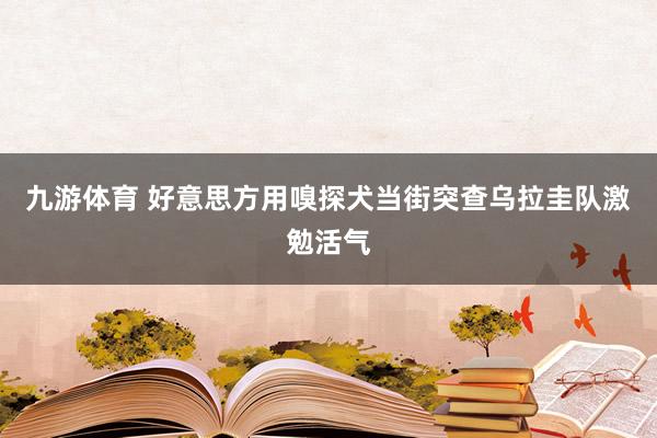 九游体育 好意思方用嗅探犬当街突查乌拉圭队激勉活气