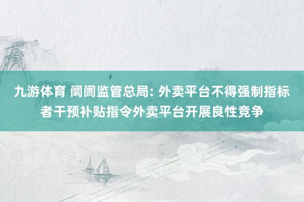九游体育 阛阓监管总局: 外卖平台不得强制指标者干预补贴指令外卖平台开展良性竞争