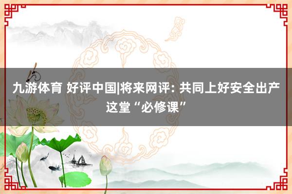 九游体育 好评中国|将来网评: 共同上好安全出产这堂“必修课”