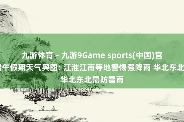 九游体育 - 九游9Game sports(中国)官网 世界端午假期天气舆图: 江淮江南等地警惕强降雨 华北东北需防雷雨