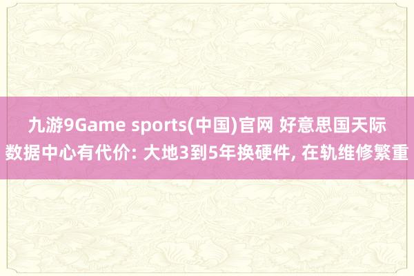 九游9Game sports(中国)官网 好意思国天际数据中心有代价: 大地3到5年换硬件， 在轨维修繁重