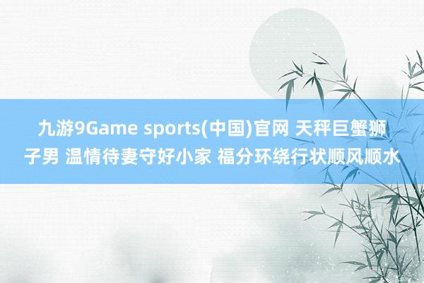九游9Game sports(中国)官网 天秤巨蟹狮子男 温情待妻守好小家 福分环绕行状顺风顺水