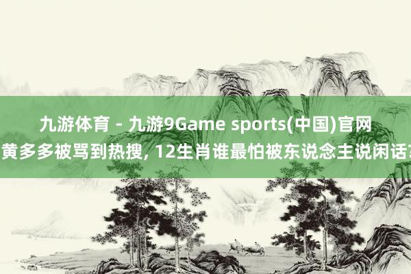 九游体育 - 九游9Game sports(中国)官网 黄多多被骂到热搜， 12生肖谁最怕被东说念主说闲话?