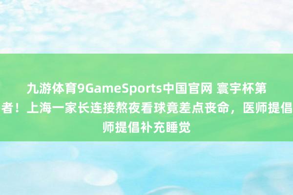 九游体育9GameSports中国官网 寰宇杯第一批受害者！上海一家长连接熬夜看球竟差点丧命，医师提倡补充睡觉
