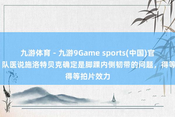 九游体育 - 九游9Game sports(中国)官网 纳帅:队医说施洛特贝克确定是脚踝内侧韧带的问题,得等拍片效力