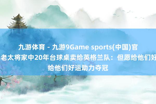 九游体育 - 九游9Game sports(中国)官网 好意思国老太将家中20年台球桌卖给英格兰队:但愿给他们好运助力夺冠
