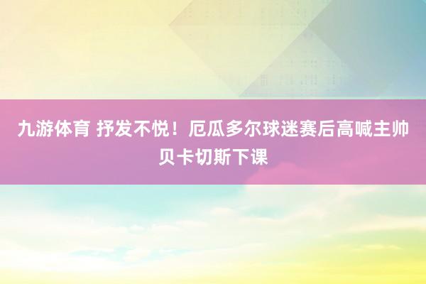 九游体育 抒发不悦！厄瓜多尔球迷赛后高喊主帅贝卡切斯下课