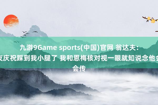九游9Game sports(中国)官网 翁达夫：队友庆祝踩到我小腿了 我和恩梅核对视一眼就知说念他会传